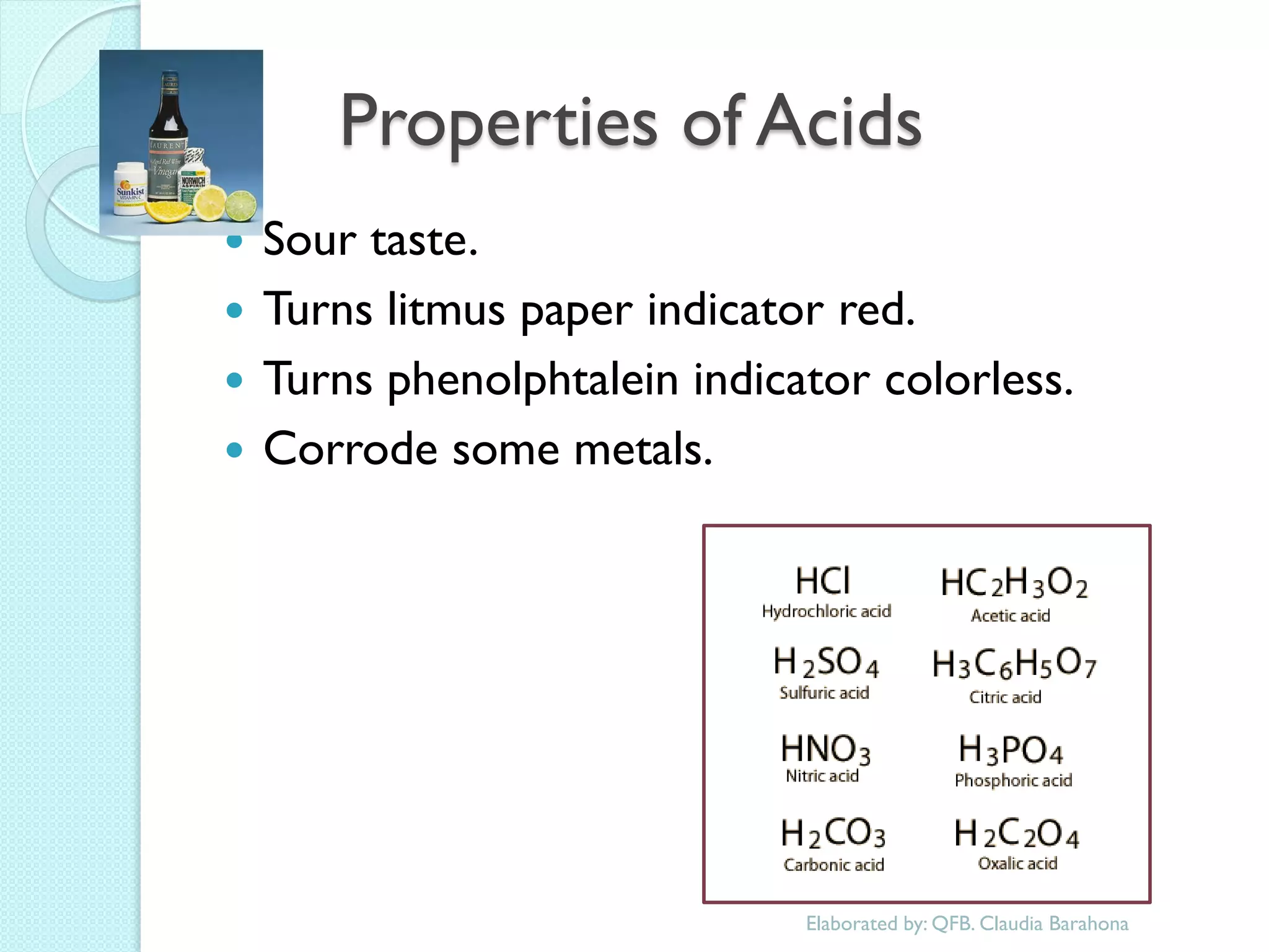 Properties of Acids 
Sour taste. 
Turns litmus paper indicator red. 
Turns phenolphtalein indicator colorless. 
Corrode some metals. 
Elaborated by: QFB. Claudia Barahona  