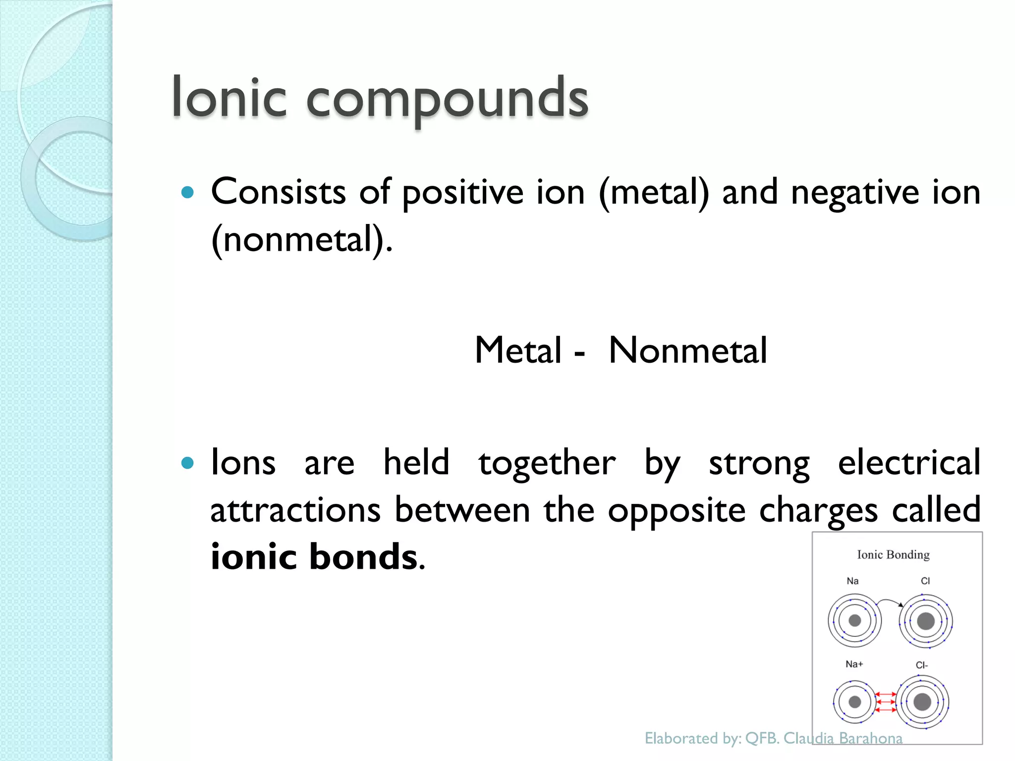 Ionic compounds 
Consists of positive ion (metal) and negative ion (nonmetal). 
Metal - Nonmetal 
Ions are held together by strong electrical attractions between the opposite charges called ionic bonds. 
Elaborated by: QFB. Claudia Barahona  