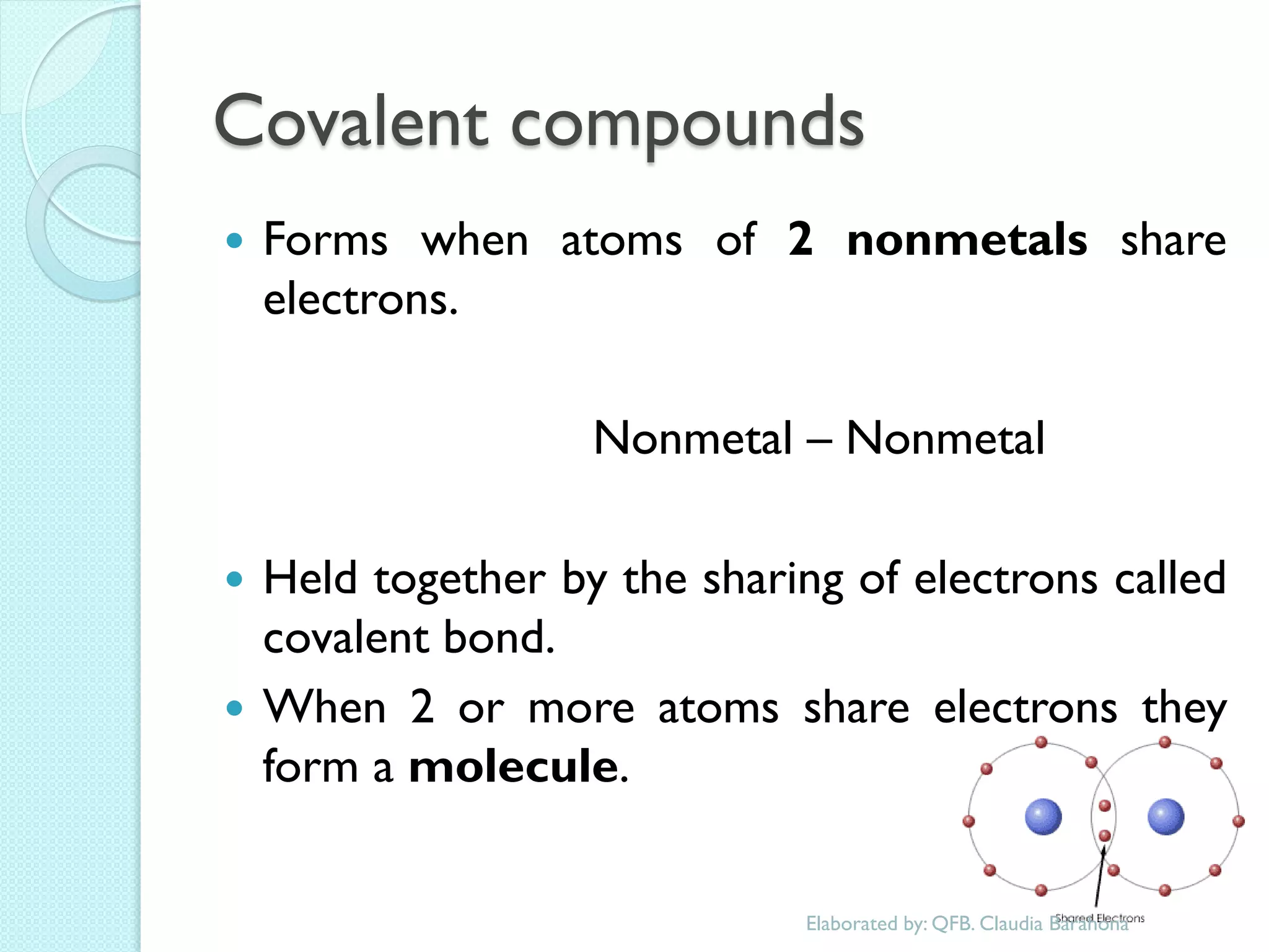 Covalent compounds 
Forms when atoms of 2 nonmetals share electrons. 
Nonmetal – Nonmetal 
Held together by the sharing of electrons called covalent bond. 
When 2 or more atoms share electrons they form a molecule. 
Elaborated by: QFB. Claudia Barahona  