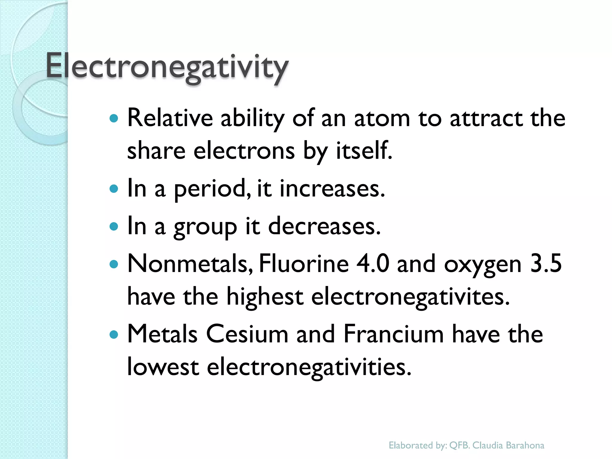 Electronegativity 
Relative ability of an atom to attract the share electrons by itself. 
In a period, it increases. 
In a group it decreases. 
Nonmetals, Fluorine 4.0 and oxygen 3.5 have the highest electronegativites. 
Metals Cesium and Francium have the lowest electronegativities. 
Elaborated by: QFB. Claudia Barahona  