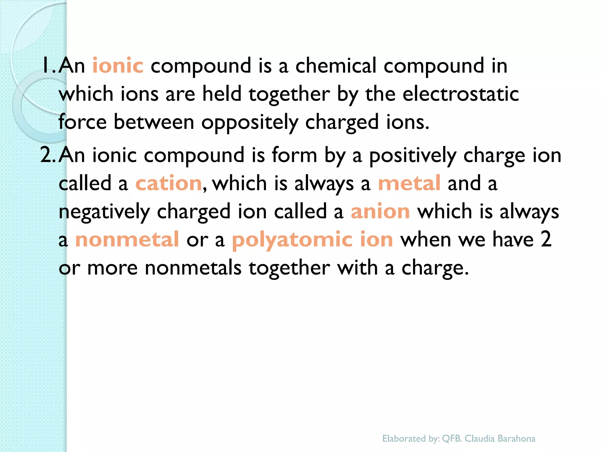 1. An ionic compound is a chemical compound in which ions are held together by the electrostatic force between oppositely charged ions. 
2. An ionic compound is form by a positively charge ion called a cation, which is always a metal and a negatively charged ion called a anion which is always a nonmetal or a polyatomic ion when we have 2 or more nonmetals together with a charge. 
Elaborated by: QFB. Claudia Barahona  