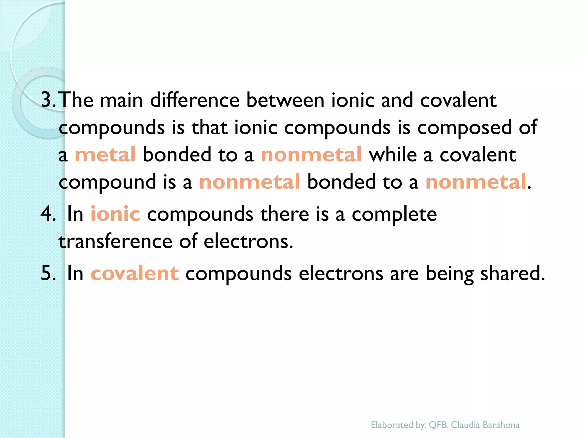 3. The main difference between ionic and covalent compounds is that ionic compounds is composed of a metal bonded to a nonmetal while a covalent compound is a nonmetal bonded to a nonmetal. 
4. In ionic compounds there is a complete transference of electrons. 
5. In covalent compounds electrons are being shared. 
Elaborated by: QFB. Claudia Barahona  