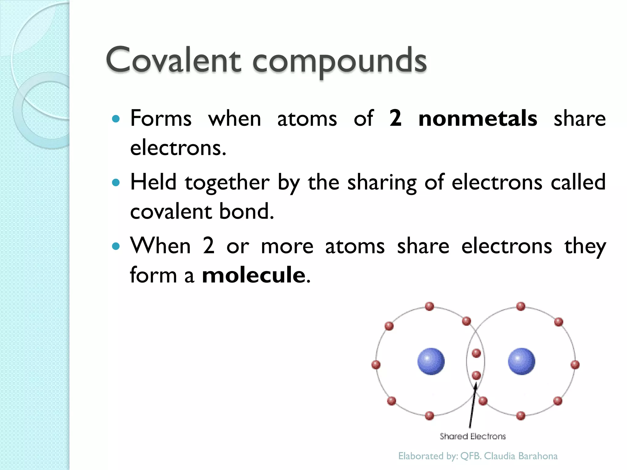 Covalent compounds 
Forms when atoms of 2 nonmetals share electrons. 
Held together by the sharing of electrons called covalent bond. 
When 2 or more atoms share electrons they form a molecule. 
Elaborated by: QFB. Claudia Barahona  