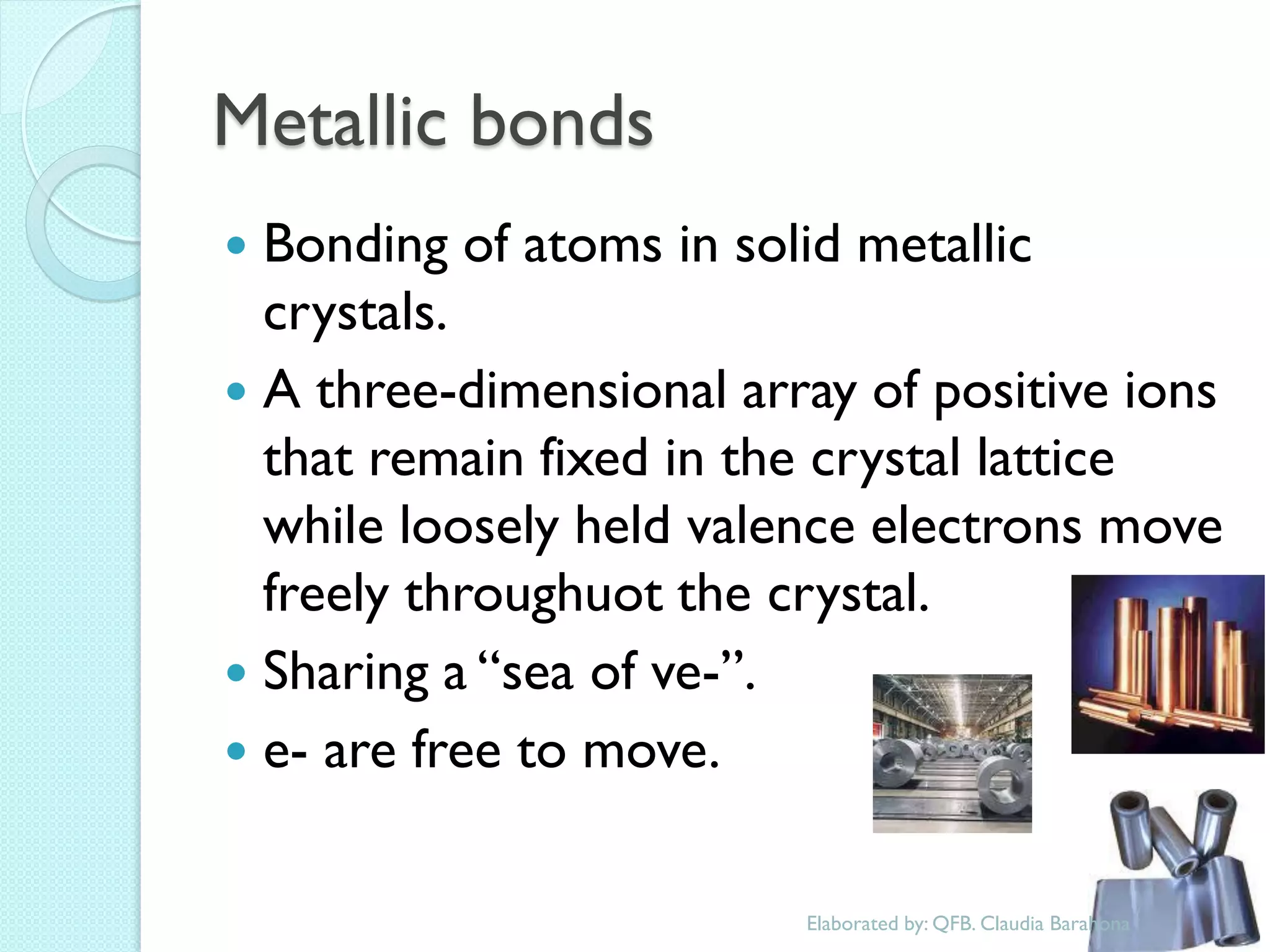 Metallic bonds 
Bonding of atoms in solid metallic crystals. 
A three-dimensional array of positive ions that remain fixed in the crystal lattice while loosely held valence electrons move freely throughuot the crystal. 
Sharing a “sea of ve-”. 
e- are free to move. 
Elaborated by: QFB. Claudia Barahona  