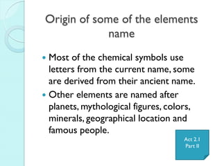 Origin of some of the elements name 
Most of the chemical symbols use letters from the current name, some are derived from their ancient name. 
Other elements are named after planets, mythological figures, colors, minerals, geographical location and famous people. 
Act 2.1 
Part II  