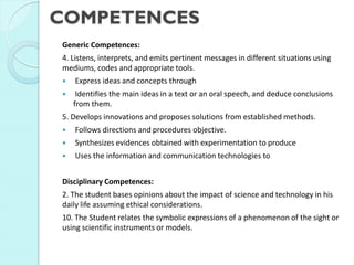 COMPETENCES 
Generic Competences: 
4. Listens, interprets, and emits pertinent messages in different situations using mediums, codes and appropriate tools. 
 Express ideas and concepts through 
 Identifies the main ideas in a text or an oral speech, and deduce conclusions from them. 
5. Develops innovations and proposes solutions from established methods. 
 Follows directions and procedures objective. 
 Synthesizes evidences obtained with experimentation to produce 
 Uses the information and communication technologies to 
Disciplinary Competences: 
2. The student bases opinions about the impact of science and technology in his daily life assuming ethical considerations. 
10. The Student relates the symbolic expressions of a phenomenon of the sight or using scientific instruments or models.  