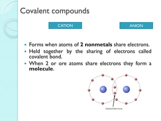 Covalent compounds 
Forms when atoms of 2 nonmetals share electrons. 
Held together by the sharing of electrons called covalent bond. 
When 2 or ore atoms share electrons they form a molecule. 
CATION 
ANION  