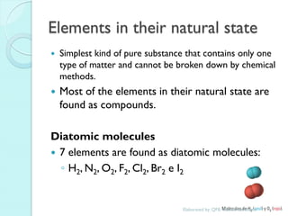 Elements in their natural state 
Simplest kind of pure substance that contains only one type of matter and cannot be broken down by chemical methods. 
Most of the elements in their natural state are found as compounds. 
Diatomic molecules 
7 elements are found as diatomic molecules: 
◦H2, N2, O2, F2, Cl2, Br2 e I2 
Elaborated by: QFB. Claudia Barahona  