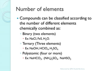 Number of elements 
Compounds can be classified according to the number of different elements chemically combined as: 
◦Binary (two elements) 
Ex: NaCl, FeS, H2O. 
◦Ternary (Three elements) 
Ex: NaOH, HClO4, H2SO4 
◦Polyatomic (four or more) 
Ex: NaHCO3, (NH4)2SO4, NaHSO3 
Elaborated by: QFB. Claudia Barahona  