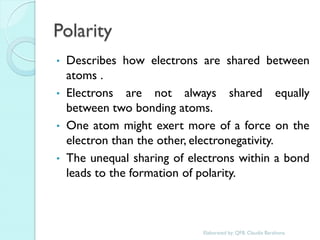 Polarity 
•Describes how electrons are shared between atoms . 
•Electrons are not always shared equally between two bonding atoms. 
•One atom might exert more of a force on the electron than the other, electronegativity. 
•The unequal sharing of electrons within a bond leads to the formation of polarity. 
Elaborated by: QFB. Claudia Barahona  