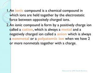 1. An ionic compound is a chemical compound in which ions are held together by the electrostatic force between oppositely charged ions. 
2. An ionic compound is form by a positively charge ion called a cation, which is always a metal and a negatively charged ion called a anion which is always a nonmetal or a polyatomic ion when we have 2 or more nonmetals together with a charge. 
Elaborated by: QFB. Claudia Barahona  