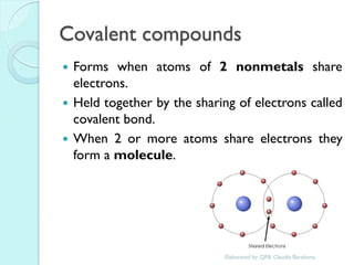 Covalent compounds 
Forms when atoms of 2 nonmetals share electrons. 
Held together by the sharing of electrons called covalent bond. 
When 2 or more atoms share electrons they form a molecule. 
Elaborated by: QFB. Claudia Barahona  
