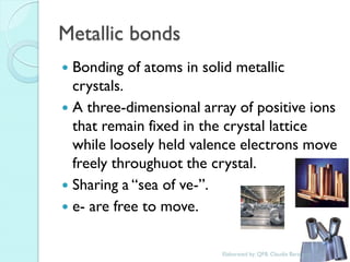 Metallic bonds 
Bonding of atoms in solid metallic crystals. 
A three-dimensional array of positive ions that remain fixed in the crystal lattice while loosely held valence electrons move freely throughuot the crystal. 
Sharing a “sea of ve-”. 
e- are free to move. 
Elaborated by: QFB. Claudia Barahona  