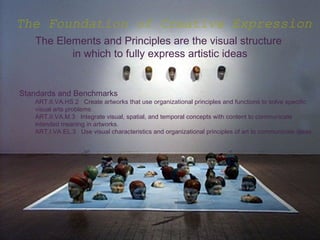 The Foundation of Creative Expression
   The Elements and Principles are the visual structure
          in which to fully express artistic ideas


Standards and Benchmarks
   ART.II.VA.HS.2 Create artworks that use organizational principles and functions to solve specific
   visual arts problems.
   ART.II.VA.M.3 Integrate visual, spatial, and temporal concepts with content to communicate
   intended meaning in artworks.
   ART.I.VA.EL.3 Use visual characteristics and organizational principles of art to communicate ideas
 