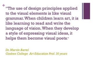 +
    “The use of design principles applied
    to the visual elements is like visual
    grammar. When children learn art, it is
    like learning to read and write the
    language of vision. When they develop
    a style of expressing visual ideas, it
    helps them become visual poets.”

    Dr. Marvin Bartel
    Goshen College Art Education Prof. 30 years
 