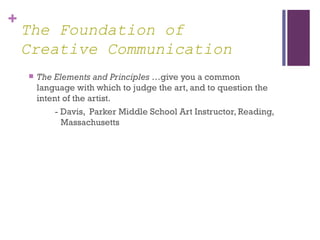 +
    The Foundation of
    Creative Communication
       The Elements and Principles …give you a common
        language with which to judge the art, and to question the
        intent of the artist.
             - Davis, Parker Middle School Art Instructor, Reading,
               Massachusetts
 