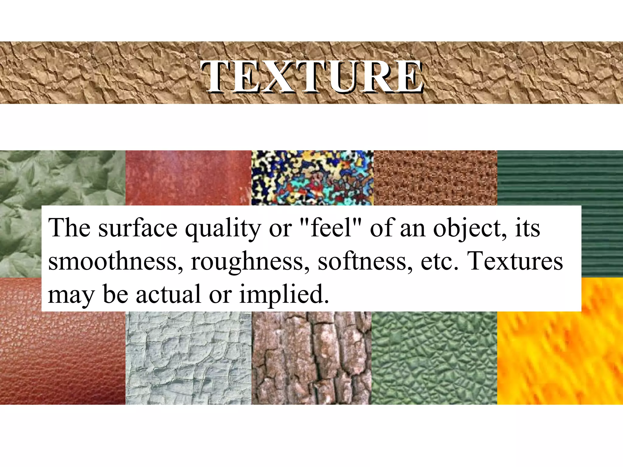 TEXTURE


The surface quality or "feel" of an object, its
smoothness, roughness, softness, etc. Textures
may be actual or implied.
 