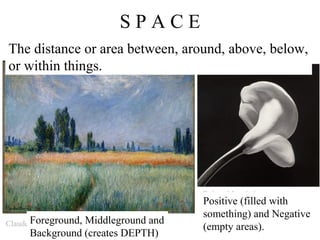 SPACE
The distance or area between, around, above, below,
or within things.




                                   Robert Mapplethorpe
                                   Positive (filled with
                                   something) and Negative
Claude Foreground,
       Monet    Middleground and
                                   (empty areas).
     Background (creates DEPTH)
 