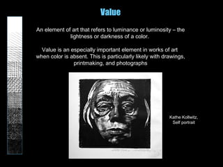 Value
An element of art that refers to luminance or luminosity – the
lightness or darkness of a color.
Value is an especially important element in works of art
when color is absent. This is particularly likely with drawings,
printmaking, and photographs
Kathe Kollwitz,
Self portrait
 
