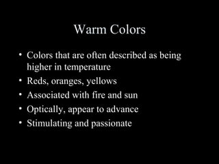 Warm Colors
• Colors that are often described as being
higher in temperature
• Reds, oranges, yellows
• Associated with fire and sun
• Optically, appear to advance
• Stimulating and passionate
 
