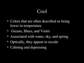Cool
• Colors that are often described as being
lower in temperature
• Greens, Blues, and Violet
• Associated with water, sky, and spring
• Optically, they appear to recede
• Calming and depressing
 