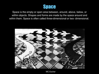 Space
Space is the empty or open area between, around, above, below, or
within objects. Shapes and forms are made by the space around and
within them. Space is often called three-dimensional or two- dimensional.
MC Escher
 