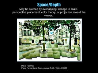 Space/Depth
May be created by overlapping, change in scale,
perspective placement, color theory, or projection toward the
viewer.
David Hockney
Place Furstenberg, Paris, August 7,8,9, 1985 -#11985
 