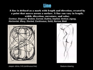 Line
A line is defined as a mark with length and direction, created by
a point that moves across a surface. A line can vary in length,
width, direction, curvature, and color.
Contour, Diagonal, Broken, Curved, Outline, Implied, Vertical, zigzag,
Horizontal, Wavy, Slanted, Continuous, Solid, Narrow, Bold
Jasper Johns, 0-9 (continuous line) Gesture drawing
 