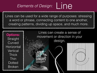 Elements of Design: Line
Lines can be used for a wide range of purposes: stressing
a word or phrase, connecting content to one another,
creating patterns, dividing up space, and much more.
Options:
Straight
Curved
Horizontal
Vertical
Thick
Thin
Dotted
Broken
Lines can create a sense of
movement or direction in your
design.
 
