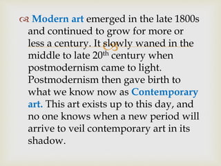 
 Modern art emerged in the late 1800s
and continued to grow for more or
less a century. It slowly waned in the
middle to late 20th century when
postmodernism came to light.
Postmodernism then gave birth to
what we know now as Contemporary
art. This art exists up to this day, and
no one knows when a new period will
arrive to veil contemporary art in its
shadow.
 