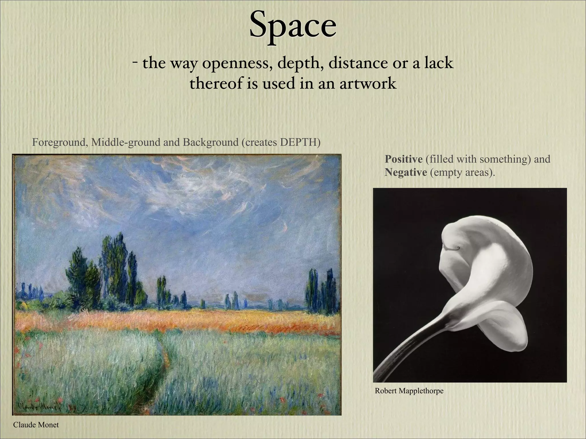 Space
                       - the way openness, depth, distance or a lack
                               thereof is used in an artwork


    Foreground, Middle-ground and Background (creates DEPTH)
                                                                 Positive (filled with something) and
                                                                 Negative (empty areas).




                                                               Robert Mapplethorpe



Claude Monet
 