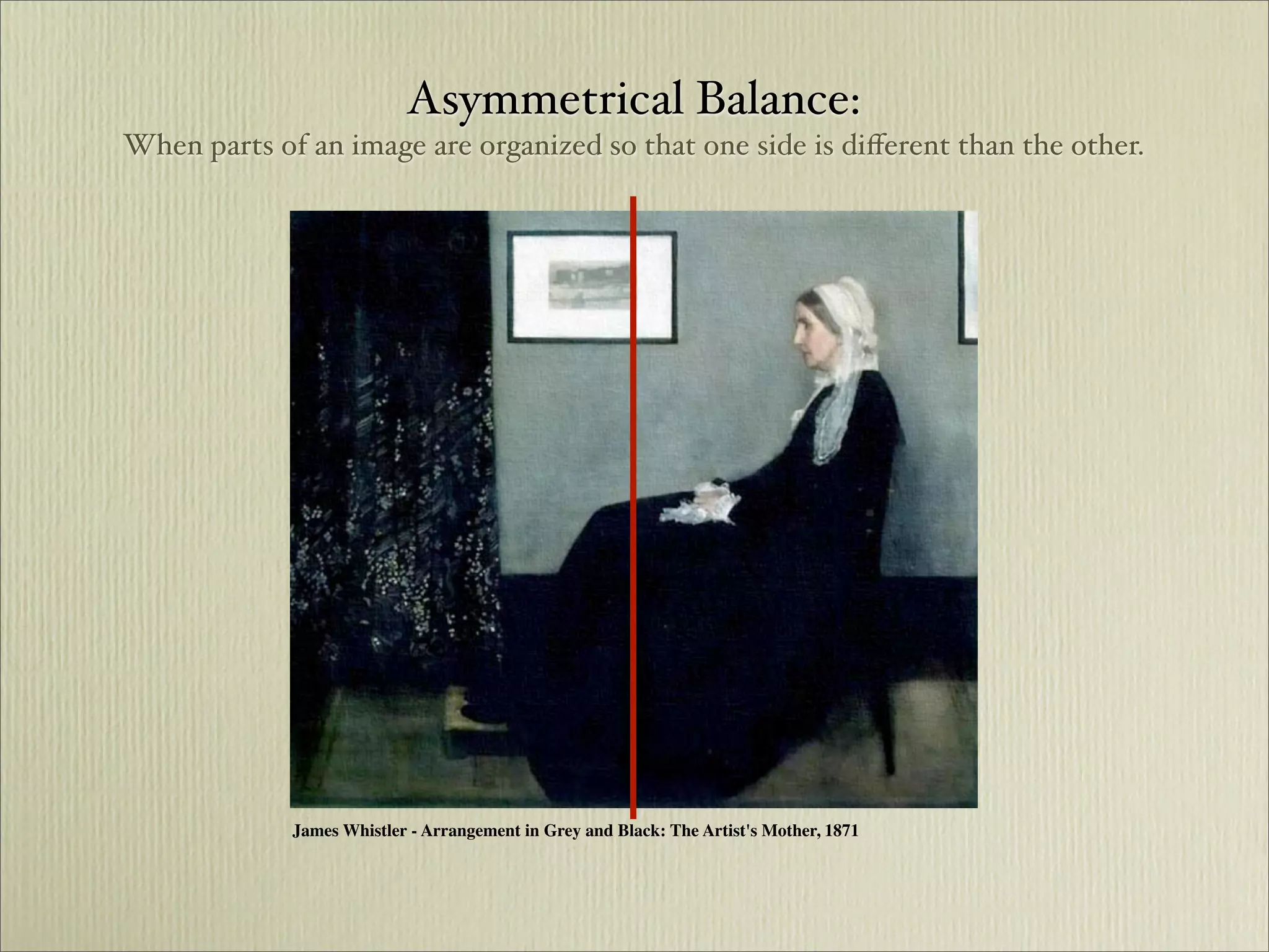 Asymmetrical Balance:
When parts of an image are organized so that one side is diﬀerent than the other.




             James Whistler - Arrangement in Grey and Black: The Artist's Mother, 1871
 
