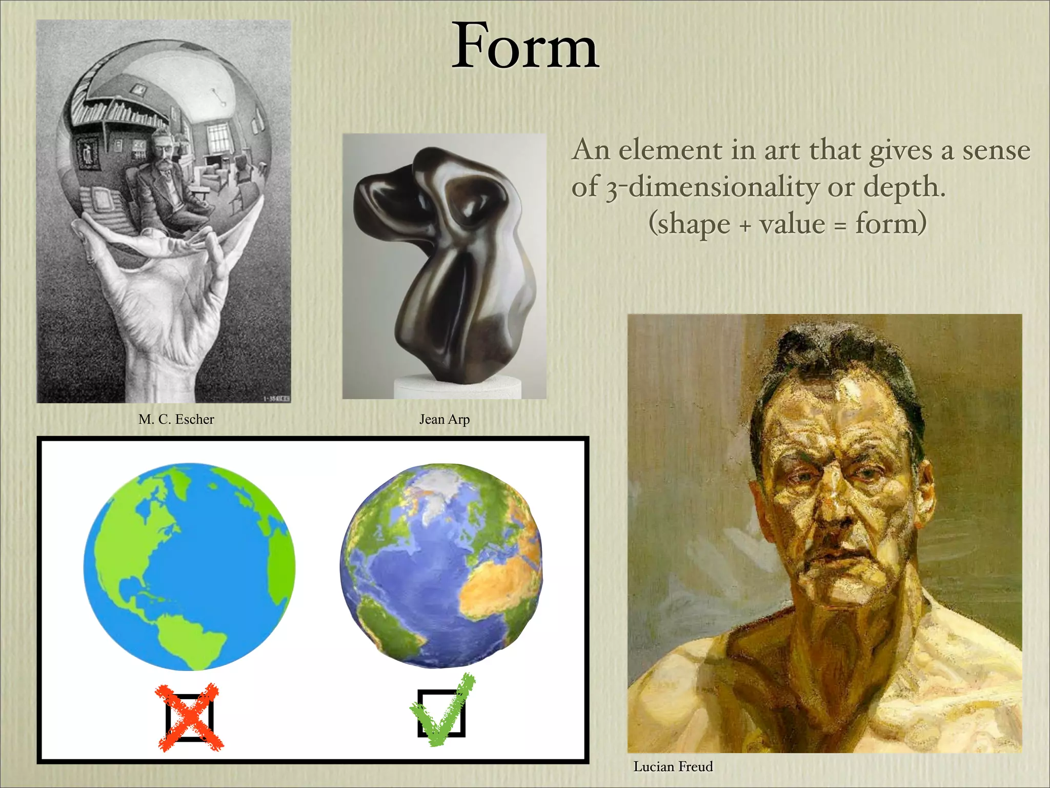 Form
                          An element in art that gives a sense
                          of 3-dimensionality or depth.
                                (shape + value = form)




M. C. Escher   Jean Arp




                              Lucian Freud
 