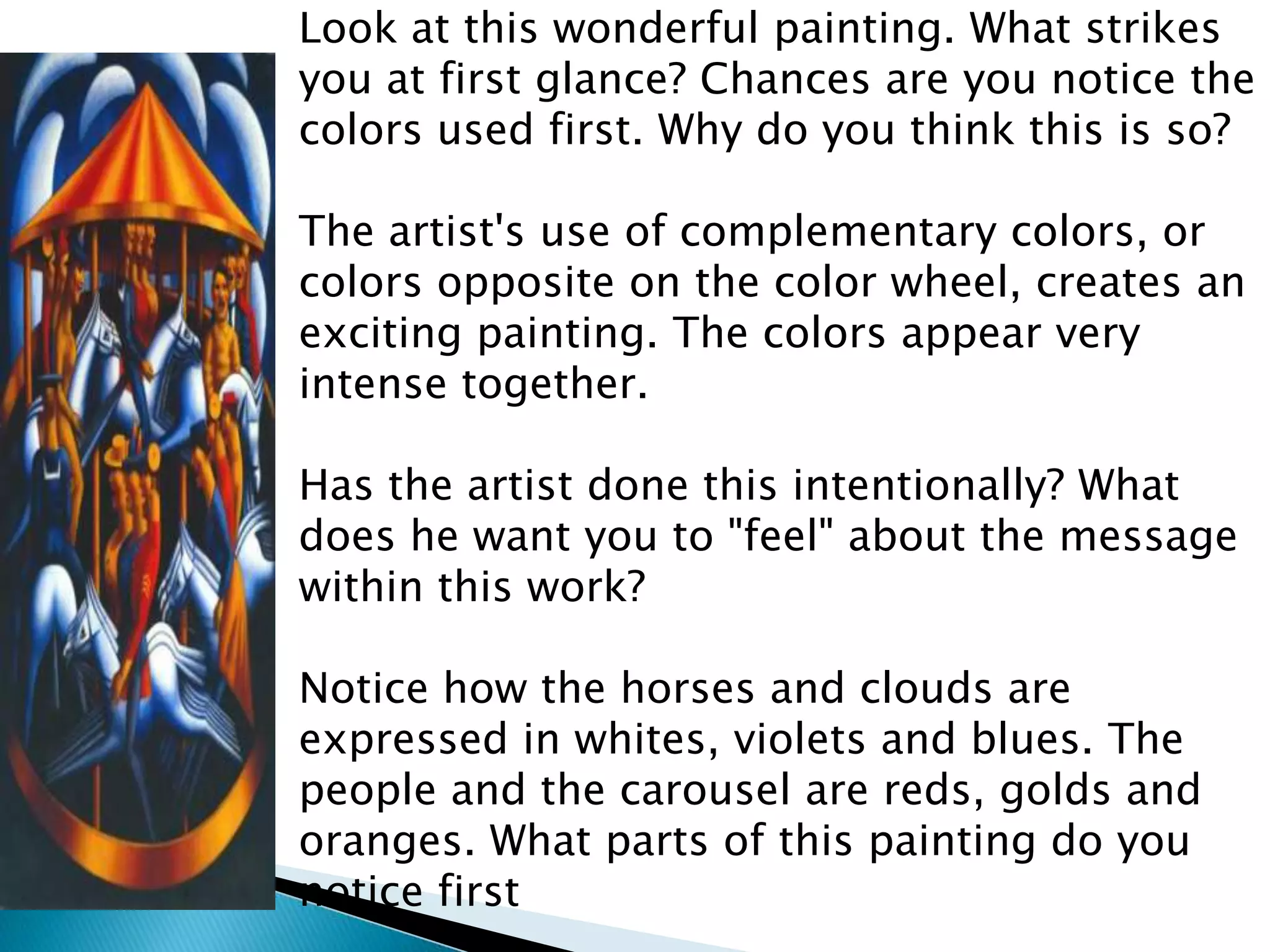 Look at this wonderful painting. What strikes
you at first glance? Chances are you notice the
colors used first. Why do you think this is so?

The artist's use of complementary colors, or
colors opposite on the color wheel, creates an
exciting painting. The colors appear very
intense together.

Has the artist done this intentionally? What
does he want you to "feel" about the message
within this work?

Notice how the horses and clouds are
expressed in whites, violets and blues. The
people and the carousel are reds, golds and
oranges. What parts of this painting do you
notice first
 