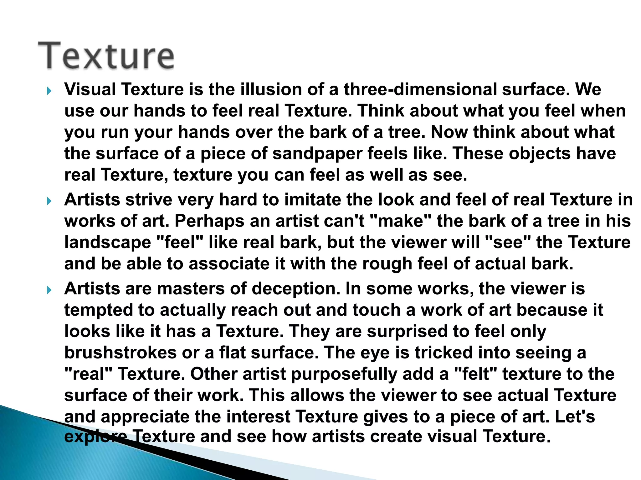    Visual Texture is the illusion of a three-dimensional surface. We
    use our hands to feel real Texture. Think about what you feel when
    you run your hands over the bark of a tree. Now think about what
    the surface of a piece of sandpaper feels like. These objects have
    real Texture, texture you can feel as well as see.
   Artists strive very hard to imitate the look and feel of real Texture in
    works of art. Perhaps an artist can't "make" the bark of a tree in his
    landscape "feel" like real bark, but the viewer will "see" the Texture
    and be able to associate it with the rough feel of actual bark.
   Artists are masters of deception. In some works, the viewer is
    tempted to actually reach out and touch a work of art because it
    looks like it has a Texture. They are surprised to feel only
    brushstrokes or a flat surface. The eye is tricked into seeing a
    "real" Texture. Other artist purposefully add a "felt" texture to the
    surface of their work. This allows the viewer to see actual Texture
    and appreciate the interest Texture gives to a piece of art. Let's
    explore Texture and see how artists create visual Texture.
 