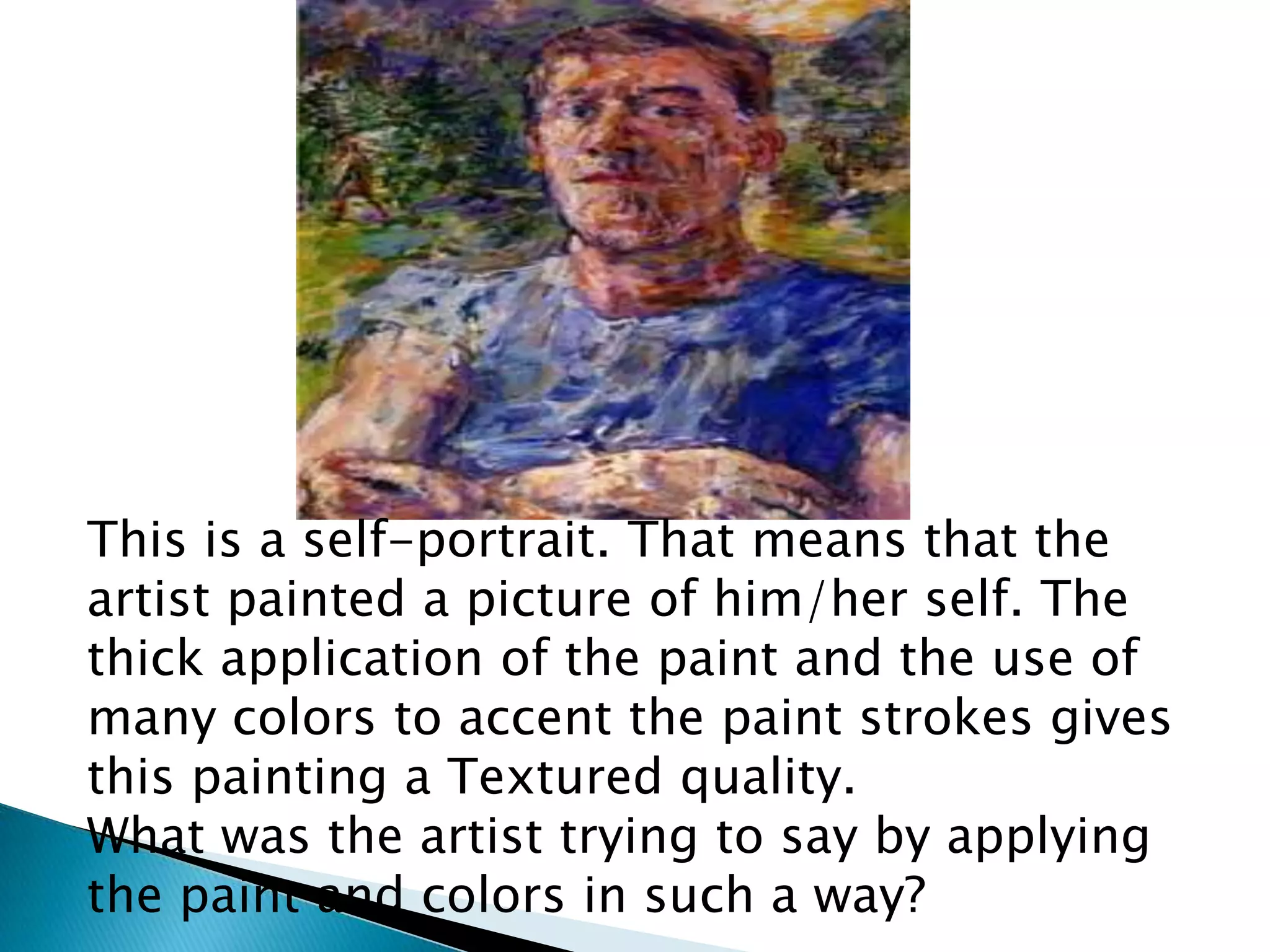 This is a self-portrait. That means that the
artist painted a picture of him/her self. The
thick application of the paint and the use of
many colors to accent the paint strokes gives
this painting a Textured quality.
What was the artist trying to say by applying
the paint and colors in such a way?
 