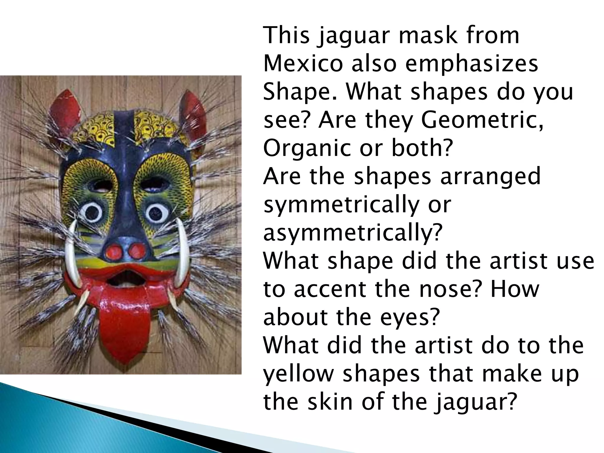 This jaguar mask from
Mexico also emphasizes
Shape. What shapes do you
see? Are they Geometric,
Organic or both?
Are the shapes arranged
symmetrically or
asymmetrically?
What shape did the artist use
to accent the nose? How
about the eyes?
What did the artist do to the
yellow shapes that make up
the skin of the jaguar?
 