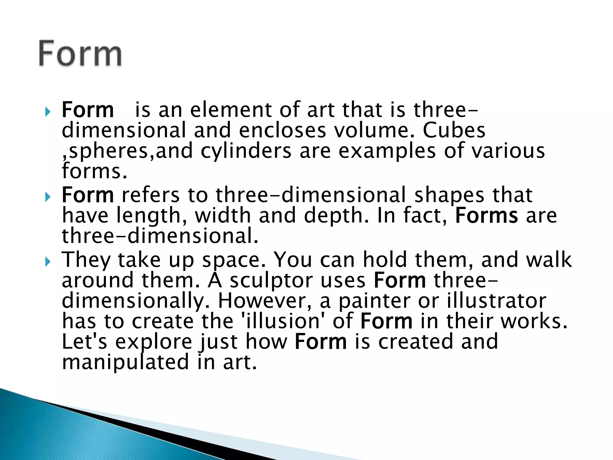    Form is an element of art that is three-
    dimensional and encloses volume. Cubes
    ,spheres,and cylinders are examples of various
    forms.
   Form refers to three-dimensional shapes that
    have length, width and depth. In fact, Forms are
    three-dimensional.
   They take up space. You can hold them, and walk
    around them. A sculptor uses Form three-
    dimensionally. However, a painter or illustrator
    has to create the 'illusion' of Form in their works.
    Let's explore just how Form is created and
    manipulated in art.
 