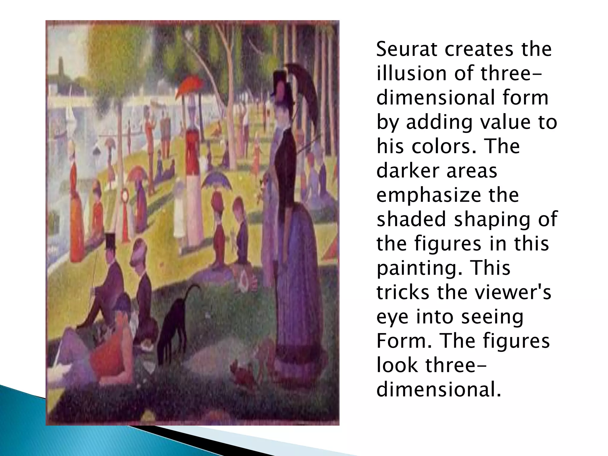 Seurat creates the
illusion of three-
dimensional form
by adding value to
his colors. The
darker areas
emphasize the
shaded shaping of
the figures in this
painting. This
tricks the viewer's
eye into seeing
Form. The figures
look three-
dimensional.
 