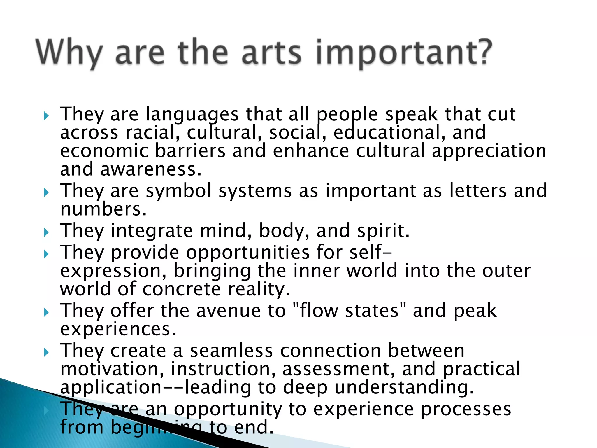    They are languages that all people speak that cut
    across racial, cultural, social, educational, and
    economic barriers and enhance cultural appreciation
    and awareness.
   They are symbol systems as important as letters and
    numbers.
   They integrate mind, body, and spirit.
   They provide opportunities for self-
    expression, bringing the inner world into the outer
    world of concrete reality.
   They offer the avenue to "flow states" and peak
    experiences.
   They create a seamless connection between
    motivation, instruction, assessment, and practical
    application--leading to deep understanding.
   They are an opportunity to experience processes
    from beginning to end.
 