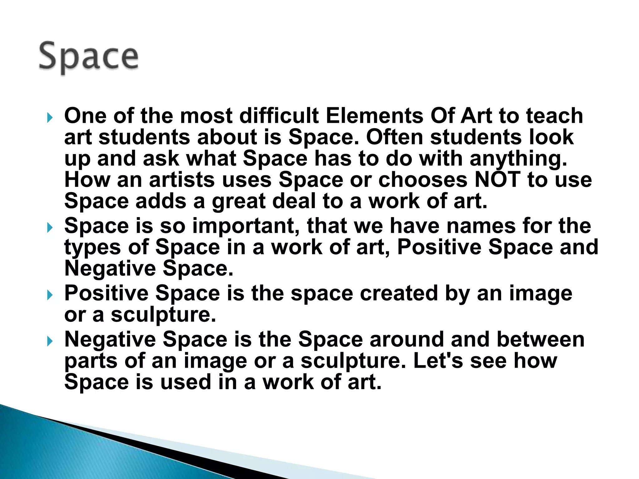    One of the most difficult Elements Of Art to teach
    art students about is Space. Often students look
    up and ask what Space has to do with anything.
    How an artists uses Space or chooses NOT to use
    Space adds a great deal to a work of art.
   Space is so important, that we have names for the
    types of Space in a work of art, Positive Space and
    Negative Space.
   Positive Space is the space created by an image
    or a sculpture.
   Negative Space is the Space around and between
    parts of an image or a sculpture. Let's see how
    Space is used in a work of art.
 