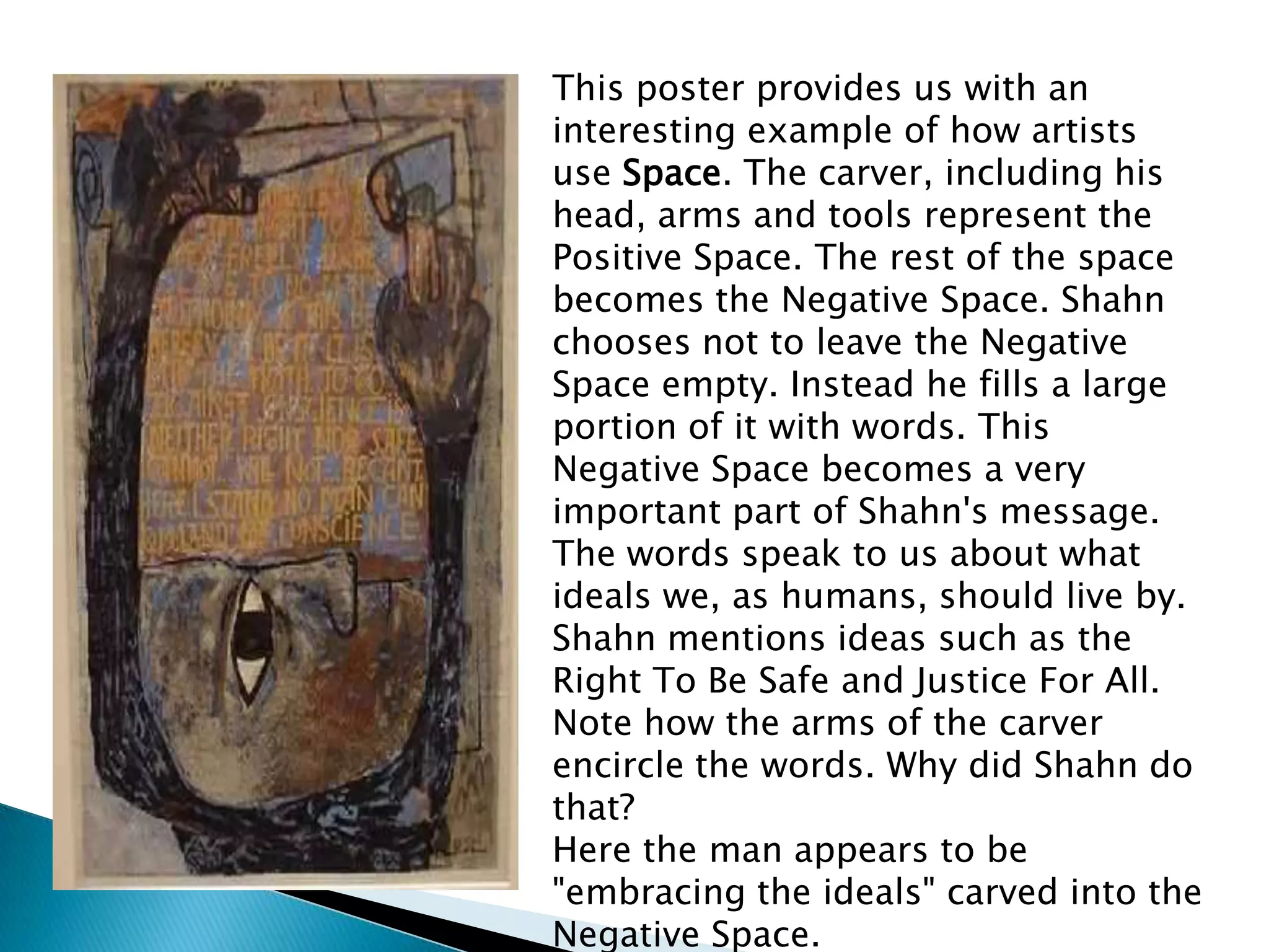 This poster provides us with an
interesting example of how artists
use Space. The carver, including his
head, arms and tools represent the
Positive Space. The rest of the space
becomes the Negative Space. Shahn
chooses not to leave the Negative
Space empty. Instead he fills a large
portion of it with words. This
Negative Space becomes a very
important part of Shahn's message.
The words speak to us about what
ideals we, as humans, should live by.
Shahn mentions ideas such as the
Right To Be Safe and Justice For All.
Note how the arms of the carver
encircle the words. Why did Shahn do
that?
Here the man appears to be
"embracing the ideals" carved into the
Negative Space.
 
