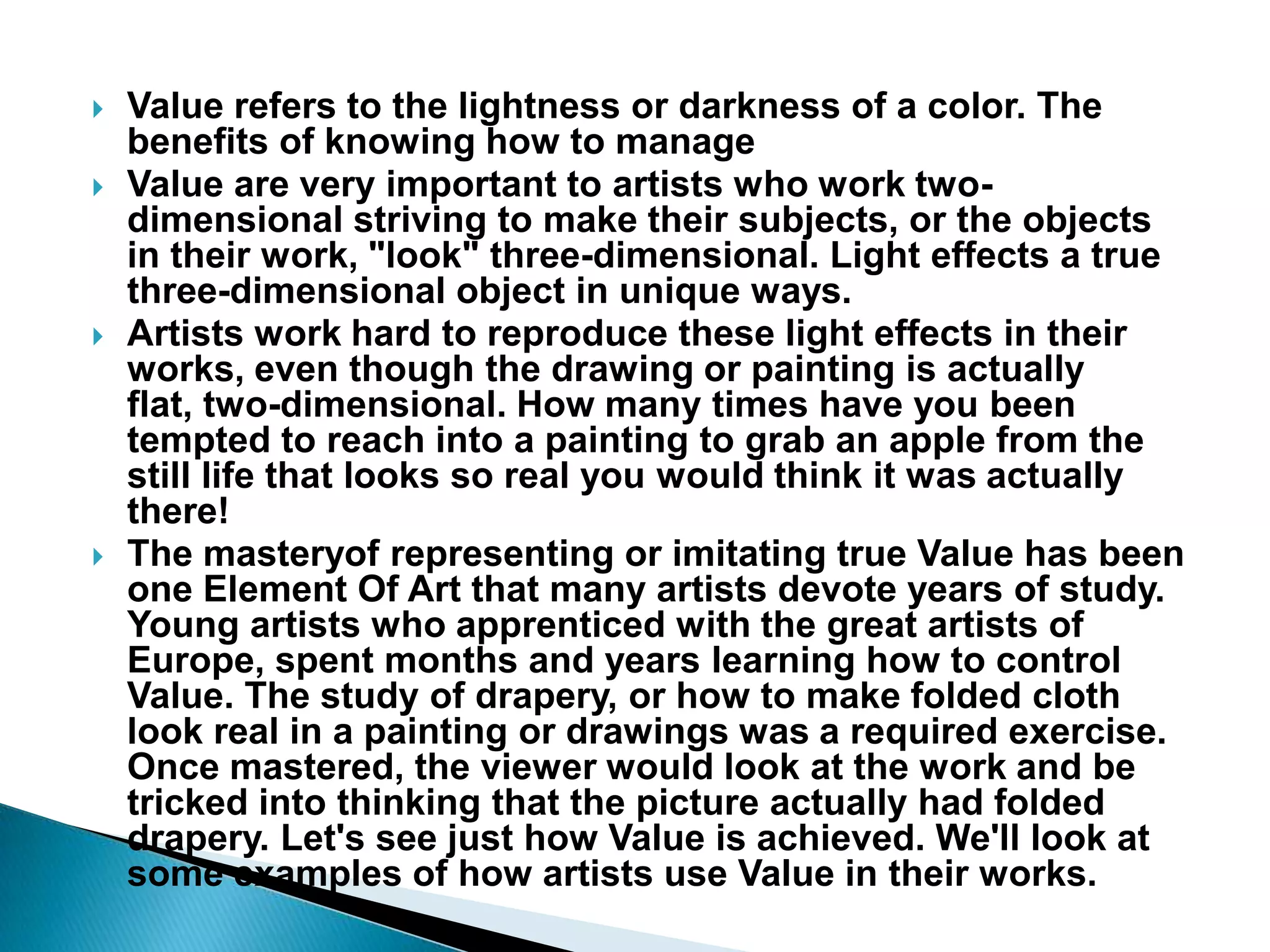    Value refers to the lightness or darkness of a color. The
    benefits of knowing how to manage
   Value are very important to artists who work two-
    dimensional striving to make their subjects, or the objects
    in their work, "look" three-dimensional. Light effects a true
    three-dimensional object in unique ways.
   Artists work hard to reproduce these light effects in their
    works, even though the drawing or painting is actually
    flat, two-dimensional. How many times have you been
    tempted to reach into a painting to grab an apple from the
    still life that looks so real you would think it was actually
    there!
   The masteryof representing or imitating true Value has been
    one Element Of Art that many artists devote years of study.
    Young artists who apprenticed with the great artists of
    Europe, spent months and years learning how to control
    Value. The study of drapery, or how to make folded cloth
    look real in a painting or drawings was a required exercise.
    Once mastered, the viewer would look at the work and be
    tricked into thinking that the picture actually had folded
    drapery. Let's see just how Value is achieved. We'll look at
    some examples of how artists use Value in their works.
 
