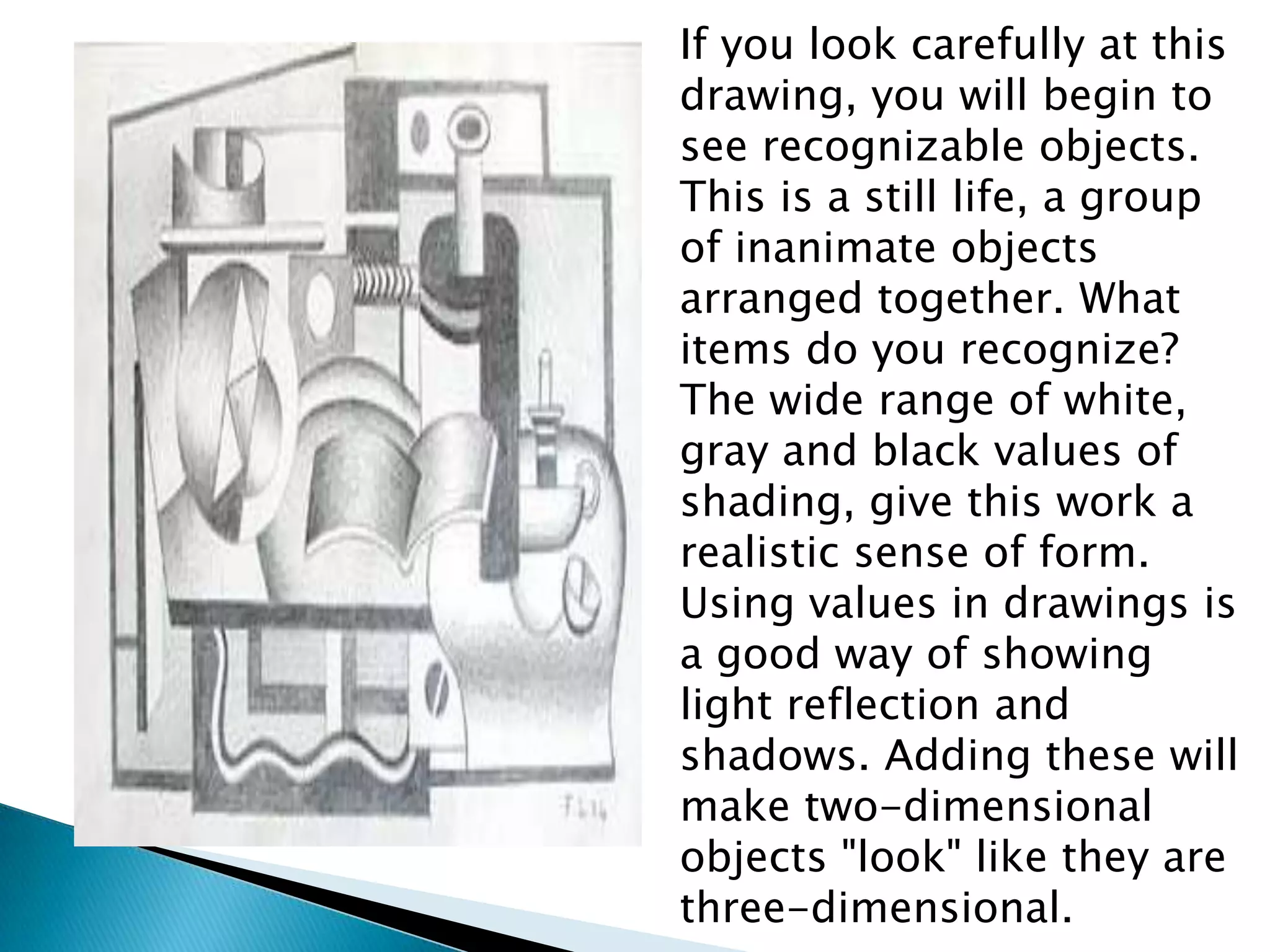 If you look carefully at this
drawing, you will begin to
see recognizable objects.
This is a still life, a group
of inanimate objects
arranged together. What
items do you recognize?
The wide range of white,
gray and black values of
shading, give this work a
realistic sense of form.
Using values in drawings is
a good way of showing
light reflection and
shadows. Adding these will
make two-dimensional
objects "look" like they are
three-dimensional.
 