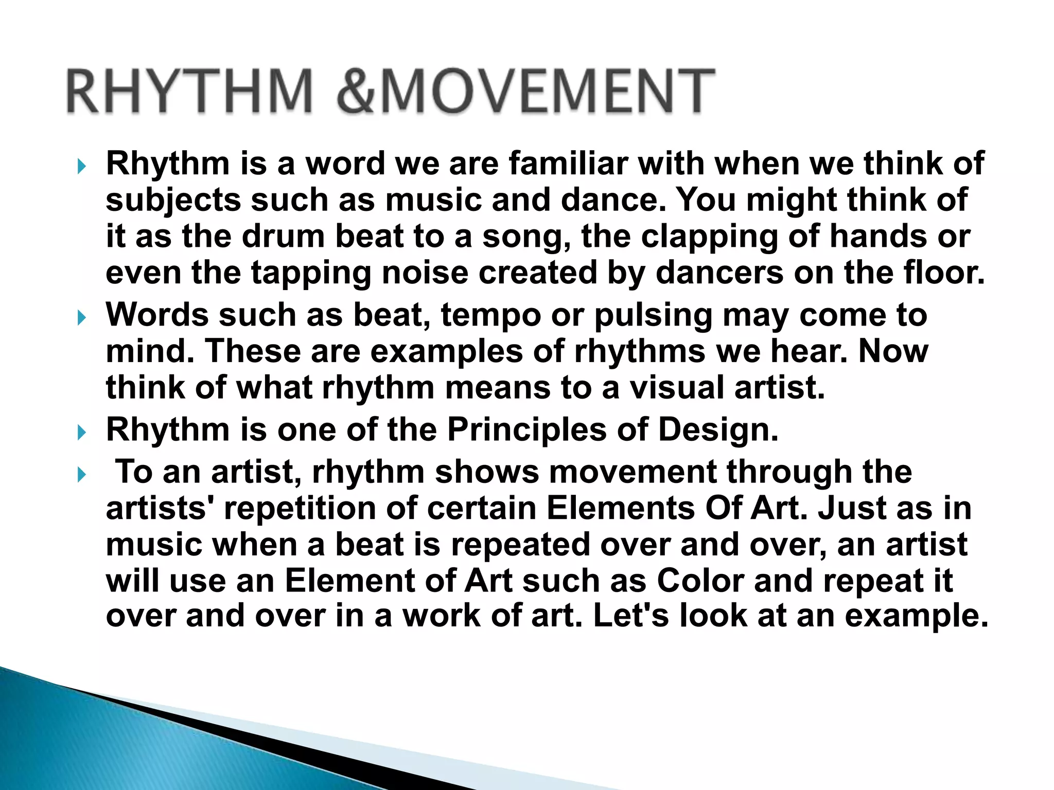    Rhythm is a word we are familiar with when we think of
    subjects such as music and dance. You might think of
    it as the drum beat to a song, the clapping of hands or
    even the tapping noise created by dancers on the floor.
   Words such as beat, tempo or pulsing may come to
    mind. These are examples of rhythms we hear. Now
    think of what rhythm means to a visual artist.
   Rhythm is one of the Principles of Design.
    To an artist, rhythm shows movement through the
    artists' repetition of certain Elements Of Art. Just as in
    music when a beat is repeated over and over, an artist
    will use an Element of Art such as Color and repeat it
    over and over in a work of art. Let's look at an example.
 