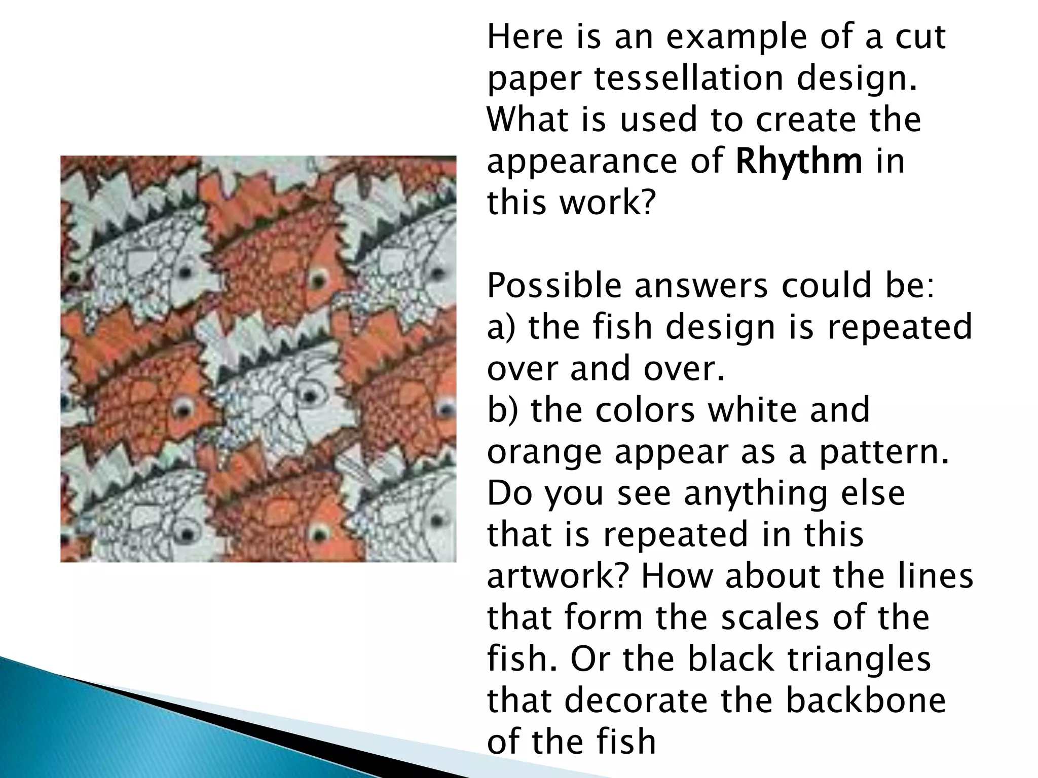 Here is an example of a cut
paper tessellation design.
What is used to create the
appearance of Rhythm in
this work?

Possible answers could be:
a) the fish design is repeated
over and over.
b) the colors white and
orange appear as a pattern.
Do you see anything else
that is repeated in this
artwork? How about the lines
that form the scales of the
fish. Or the black triangles
that decorate the backbone
of the fish
 