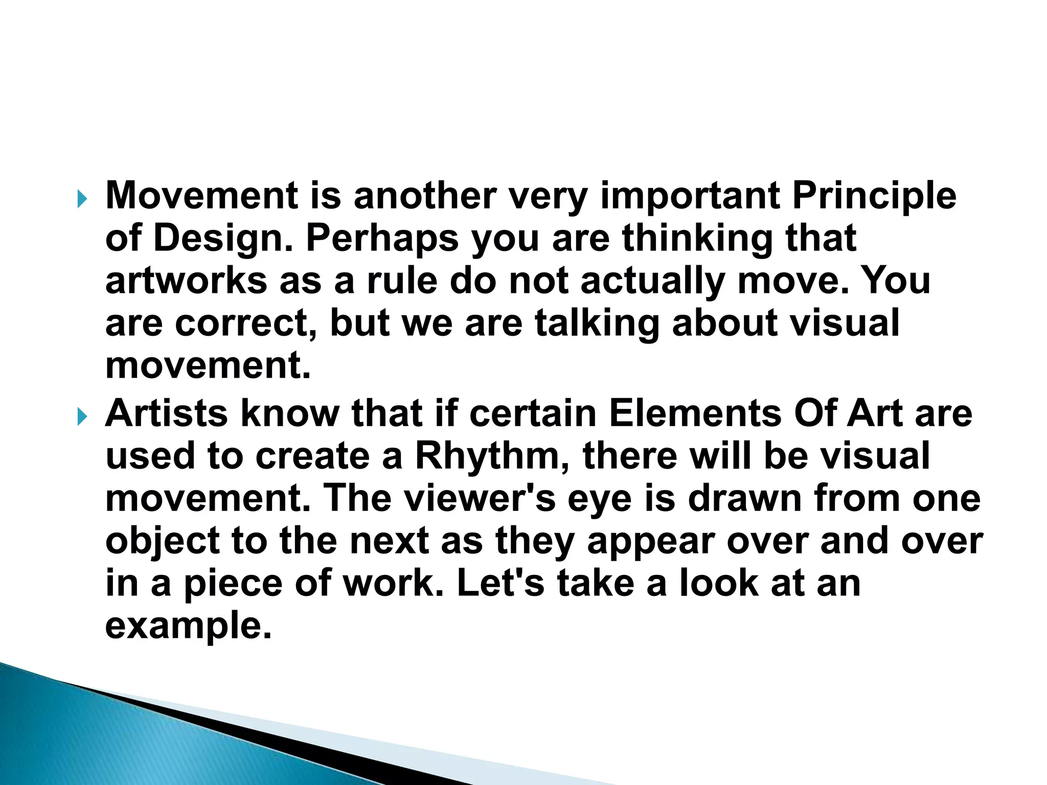    Movement is another very important Principle
    of Design. Perhaps you are thinking that
    artworks as a rule do not actually move. You
    are correct, but we are talking about visual
    movement.
   Artists know that if certain Elements Of Art are
    used to create a Rhythm, there will be visual
    movement. The viewer's eye is drawn from one
    object to the next as they appear over and over
    in a piece of work. Let's take a look at an
    example.
 