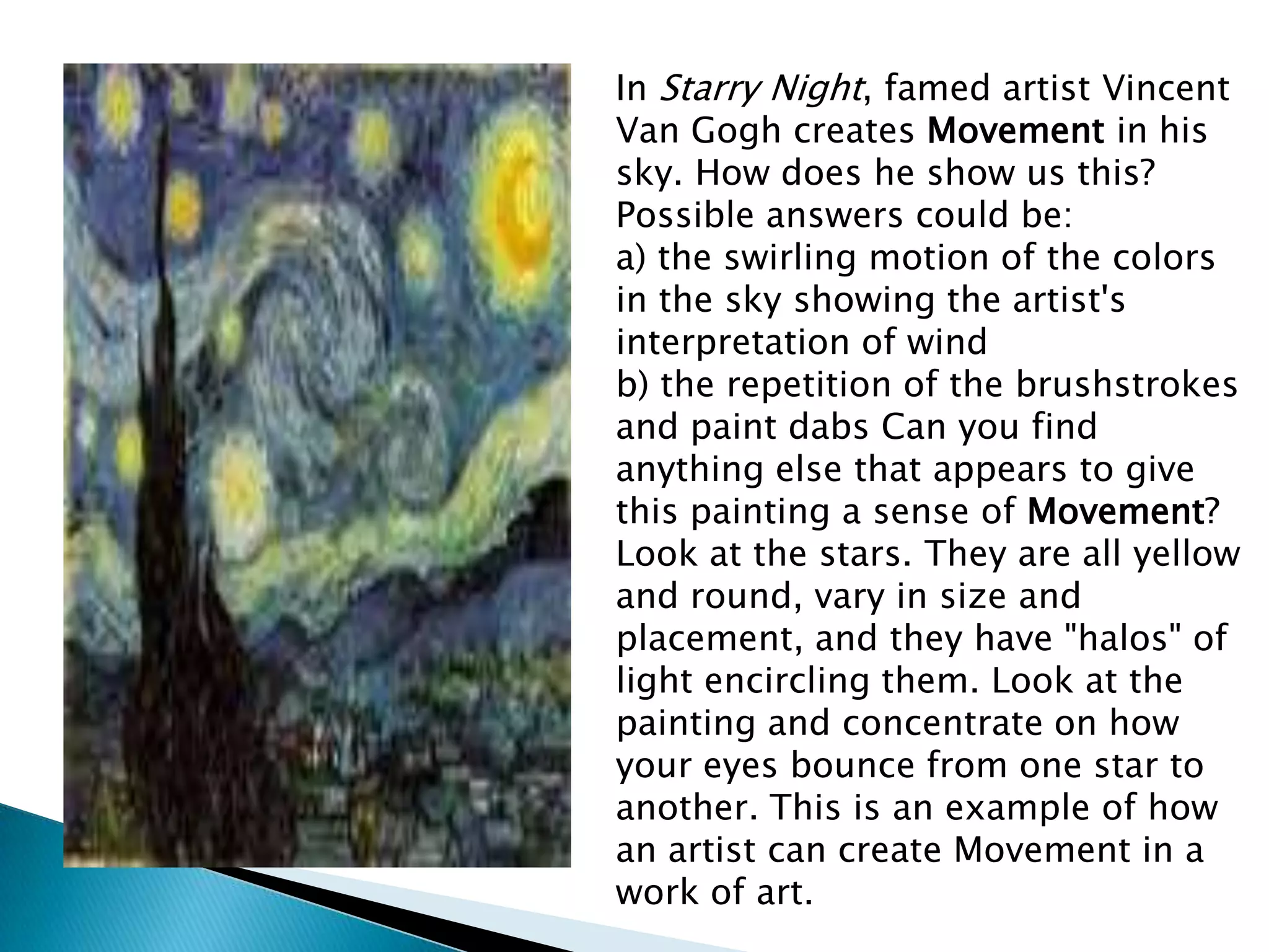 In Starry Night, famed artist Vincent
Van Gogh creates Movement in his
sky. How does he show us this?
Possible answers could be:
a) the swirling motion of the colors
in the sky showing the artist's
interpretation of wind
b) the repetition of the brushstrokes
and paint dabs Can you find
anything else that appears to give
this painting a sense of Movement?
Look at the stars. They are all yellow
and round, vary in size and
placement, and they have "halos" of
light encircling them. Look at the
painting and concentrate on how
your eyes bounce from one star to
another. This is an example of how
an artist can create Movement in a
work of art.
 