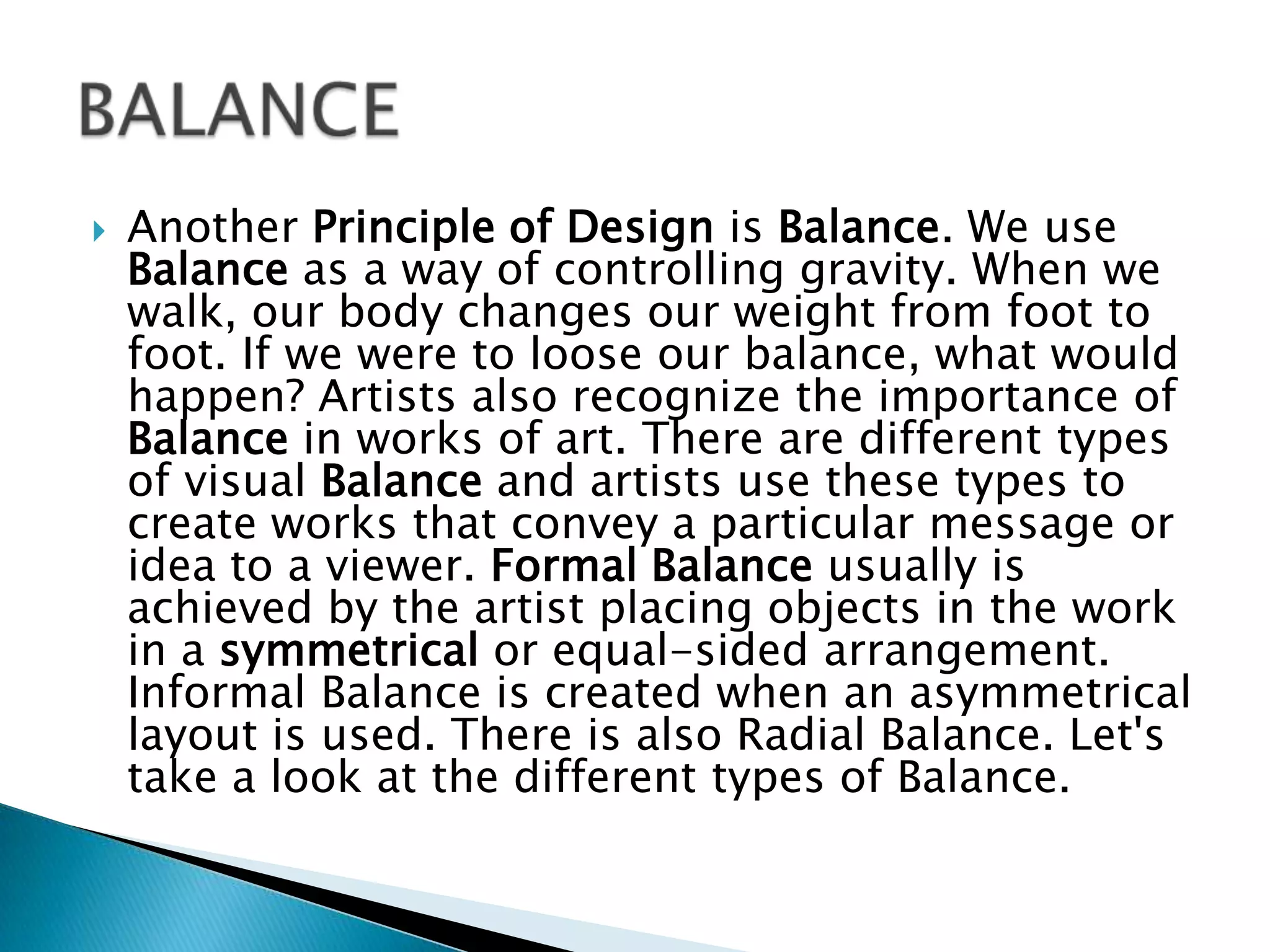    Another Principle of Design is Balance. We use
    Balance as a way of controlling gravity. When we
    walk, our body changes our weight from foot to
    foot. If we were to loose our balance, what would
    happen? Artists also recognize the importance of
    Balance in works of art. There are different types
    of visual Balance and artists use these types to
    create works that convey a particular message or
    idea to a viewer. Formal Balance usually is
    achieved by the artist placing objects in the work
    in a symmetrical or equal-sided arrangement.
    Informal Balance is created when an asymmetrical
    layout is used. There is also Radial Balance. Let's
    take a look at the different types of Balance.
 