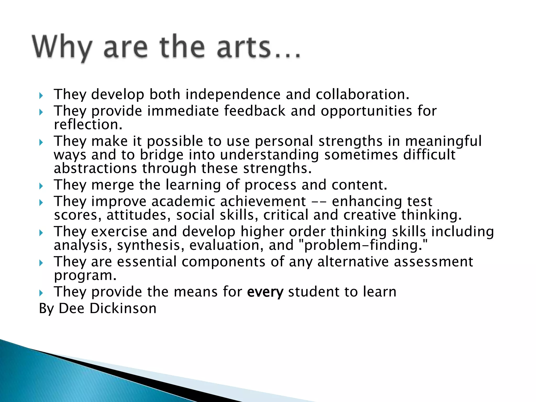  They develop both independence and collaboration.
 They provide immediate feedback and opportunities for
  reflection.
 They make it possible to use personal strengths in meaningful
  ways and to bridge into understanding sometimes difficult
  abstractions through these strengths.
 They merge the learning of process and content.
 They improve academic achievement -- enhancing test
  scores, attitudes, social skills, critical and creative thinking.
 They exercise and develop higher order thinking skills including
  analysis, synthesis, evaluation, and "problem-finding."
 They are essential components of any alternative assessment
  program.
 They provide the means for every student to learn
By Dee Dickinson
 